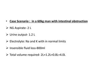 • Case Scenario : in a 60kg man with intestinal obstruction
 NG Aspirate- 2 L
 Urine output- 1.2 L
 Electrolyte: Na and K with in normal limits
 Insensible fluid loss-800ml
 Total volume required- 2L+1.2L+0.8L=4.0L
 