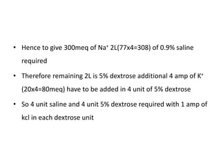 • Hence to give 300meq of Na+ 2L(77x4=308) of 0.9% saline
required
• Therefore remaining 2L is 5% dextrose additional 4 amp of K+
(20x4=80meq) have to be added in 4 unit of 5% dextrose
• So 4 unit saline and 4 unit 5% dextrose required with 1 amp of
kcl in each dextrose unit
 