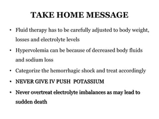TAKE HOME MESSAGE
• Fluid therapy has to be carefully adjusted to body weight,
losses and electrolyte levels
• Hypervolemia can be because of decreased body fluids
and sodium loss
• Categorize the hemorrhagic shock and treat accordingly
• NEVER GIVE IV PUSH POTASSIUM
• Never overtreat electrolyte imbalances as may lead to
sudden death
 