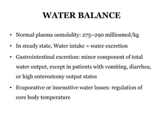 WATER BALANCE
• Normal plasma osmolality: 275–290 milliosmol/kg
• In steady state, Water intake = water excretion
• Gastrointestinal excretion: minor component of total
water output, except in patients with vomiting, diarrhea,
or high enterostomy output states
• Evaporative or insensitive water losses: regulation of
core body temperature
 