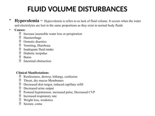FLUID VOLUME DISTURBANCES
• Hypovolemia = Hypovolemia is refers to as lack of fluid volume. It occurs when the water
and electrolytes are lost in the same proportions as they exist in normal body fluids
• Causes:
Increase insensible water loss or perspiration

Haemorrhage

Osmotic diuretics

Vomiting, Diarrhoea

Inadequate fluid intake

Diabetic insipidus

Burns

Intestinal obstruction

Clinical Manifestations:
Restlessness, drowsy, lethargy, confusion

Thrust, dry mucus Membranes

Decreased skin turgor, reduced capillary refill

Decreased urine output

Postural hypotension, increased pulse, Decreased CVP

Increased respiratory rate

Weight loss, weakness

Seizure, coma

 