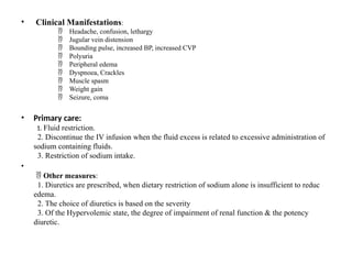 • Clinical Manifestations:
Headache, confusion, lethargy

Jugular vein distension

Bounding pulse, increased BP, increased CVP

Polyuria

Peripheral edema

Dyspnoea, Crackles

Muscle spasm

Weight gain

Seizure, coma

• Primary care:
1. Fluid restriction.
2. Discontinue the IV infusion when the fluid excess is related to excessive administration of
sodium containing fluids.
3. Restriction of sodium intake.
•
 Other measures:
1. Diuretics are prescribed, when dietary restriction of sodium alone is insufficient to reduc
edema.
2. The choice of diuretics is based on the severity
3. Of the Hypervolemic state, the degree of impairment of renal function & the potency
diuretic.
 
