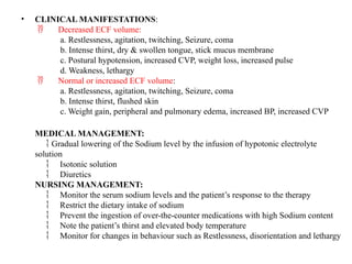 • CLINICAL MANIFESTATIONS:
Decreased ECF volume:

a. Restlessness, agitation, twitching, Seizure, coma
b. Intense thirst, dry & swollen tongue, stick mucus membrane
c. Postural hypotension, increased CVP, weight loss, increased pulse
d. Weakness, lethargy
Normal or increased ECF volume
 :
a. Restlessness, agitation, twitching, Seizure, coma
b. Intense thirst, flushed skin
c. Weight gain, peripheral and pulmonary edema, increased BP, increased CVP
MEDICAL MANAGEMENT:
Gradual lowering of the Sodium level by the infusion of hypotonic electrolyte

solution
Isotonic solution

Diuretics

NURSING MANAGEMENT:
Monitor the serum sodium levels and the patient’s response to the therapy

Restrict the dietary intake of sodium

Prevent the ingestion of over-the-counter medications with high Sodium content

Note the patient’s thirst and elevated body temperature

Monitor for changes in behaviour such as Restlessness, disorientation and lethargy

 
