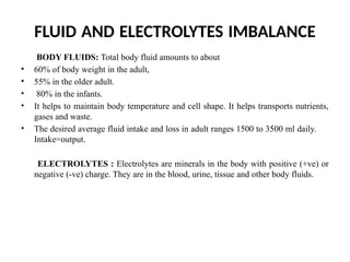 FLUID AND ELECTROLYTES IMBALANCE
BODY FLUIDS: Total body fluid amounts to about
• 60% of body weight in the adult,
• 55% in the older adult.
• 80% in the infants.
• It helps to maintain body temperature and cell shape. It helps transports nutrients,
gases and waste.
• The desired average fluid intake and loss in adult ranges 1500 to 3500 ml daily.
Intake=output.
ELECTROLYTES : Electrolytes are minerals in the body with positive (+ve) or
negative (-ve) charge. They are in the blood, urine, tissue and other body fluids.
 