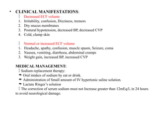 • CLINICAL MANIFESTATIONS:
 Decreased ECF volume
1. Irritability, confusion, Dizziness, tremors
2. Dry mucus membranes
3. Postural hypotension, decreased BP, decreased CVP
4. Cold, clamp skin
 Normal or increased ECF volume
1. Headache, apathy, confusion, muscle spasm, Seizure, coma
2. Nausea, vomiting, diarrhoea, abdominal cramps
3. Weight gain, increased BP, increased CVP
MEDICAL MANAGEMENT:
Sodium replacement therapy:

Oral intakes of sodium by eat or drink.

Administration of Small amount of IV hypertonic saline solution.

Lactate Ringer’s solution

The correction of serum sodium must not Increase greater than 12mEq/L in 24 hours

to avoid neurological damage.
 