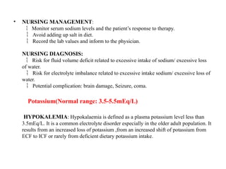 • NURSING MANAGEMENT:
 Monitor serum sodium levels and the patient’s response to therapy.
Avoid adding up salt in diet.

Record the lab values and inform to the physician
 .
NURSING DIAGNOSIS:
Risk for fluid volume deficit related to excessive intake of sodium/ excessive loss

of water.
Risk for electrolyte imbalance related to excessive intake sodium/ excessive loss of

water.
Potential complication: brain damage, Seizure, coma.

Potassium(Normal range: 3.5-5.5mEq/L)
HYPOKALEMIA: Hypokalaemia is defined as a plasma potassium level less than
3.5mEq/L. It is a common electrolyte disorder especially in the older adult population. It
results from an increased loss of potassium ,from an increased shift of potassium from
ECF to ICF or rarely from deficient dietary potassium intake.
 