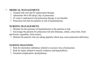 • MEDICAL MANAGEMENT:
Treated with oral and IV replacement therapy.

Administer 40 to 80 mEq/L day of potassium.

IV route is indicated if oral potassium therapy is not feasible.

Potassium rich diet for patients at risk of hypokalaemia.

NURSING MANAGEMENT:
Monitor for the presence of hypokalaemia in the patients at risk.

Encourage the patients for potassium rich diet (bananas, malen, citrus fruit, fresh

and frozen vegetables, fresh meats).
Monitor the patients who are taking digitalis which may cause potassium deficiency.

NURSING DIAGNOSIS:
Risk for electrolyte imbalance related to excessive loss of potassium.

Risk for injury related to muscle weakness and hyporeflexes.

Potential complication: dysrhythmias.

 