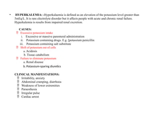 • HYPERKALEMIA: -Hyperkalaemia is defined as an elevation of the potassium level greater than
5mEq/L. It is rare electrolyte disorder but it affects people with acute and chronic renal failure.
Hyperkalemia is results from impaired renal excretion.
CAUSES:
Excessive potassium intake

i. Excessive or massive parenteral administration
ii. Potassium containing drugs. E.g. [potassium penicillin
iii. Potassium containing salt substitute
Shift of potassium out of cells

a. Acidosis
b. Tissue catabolism
Failure to eliminate potassium

a. Renal disease
b. Potassium-sparing diuretics
CLINICAL MANIFESTATIONS:
Irritability, anxiety

Abdominal cramping, diarrhoea

Weakness of lower extremities

Paraesthesia

Irregular pulse

Cardiac arrest

 