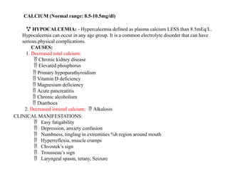 CALCIUM (Normal range: 8.5-10.5mg/dl)
 HYPOCALCEMIA: - Hypercalcemia defined as plasma calcium LESS than 8.5mEq/L.
Hypocalcemia can occur in any age group. It is a common electrolyte disorder that can have
serious physical complications.
CAUSES:
1. Decreased total calcium:
Chronic kidney disease

Elevated phosphorus

 Primary hypoparathyroidism
Vitamin D deficiency

Magnesium deficiency

Acute pancreatitis

Chronic alcoholism

Diarrhoea

2. Decreased ionized calcium; Alkalosis

CLINICAL MANIFESTATIONS:
Easy fatigability

Depression, anxiety confusion

Numbness, tingling in extremities %h region around mouth

Hyperreflexia, muscle cramps

Chvostek’s sign

Trousseau’s sign

Laryngeal spasm, tetany, Seizure

 