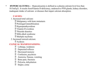 • HYPERCALCEMIA: - Hypocalcaemia is defined as a plasma calcium level less than
10.5mEq/L. It results fromVitamin D deficiency, underactive PTH glands, kidney disorders,
inadequate intake of calcium or diseases that impair calcium absorption.
CAUSES:
1. Increased total calcium:
Malignancy with bone metastasis

Prolonged immobilization

Hyperparathyroidism

Vitamin D overdose

Thiazide diuretics

Milk-alkali syndrome

Multiple myeloma

2. Increased ionized calcium:
Acidosis

CLINICAL MANIFESTATIONS:
Lethargy, weakness

Depressed reflexes

Decreased memory

Confusion, psychosis

Anorexia, Nausea, vomiting

Bone pain, fractures

Polyuria, dehydration

Stupor, coma

 
