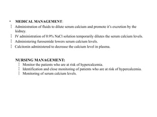 • MEDICAL MANAGEMENT:
 Administration of fluids to dilute serum calcium and promote it’s excretion by the
kidney.
 IV administration of 0.9% NaCl solution temporarily dilutes the serum calcium levels.
 Administering furosemide lowers serum calcium levels.
 Calcitonin administered to decrease the calcium level in plasma.
NURSING MANAGEMENT:
Monitor the patients who are at risk of hypercalcemia.

Identification and close monitoring of patients who are at risk of hypercalcemia.

Monitoring of serum calcium levels.

 