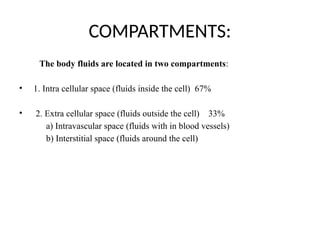 COMPARTMENTS:
The body fluids are located in two compartments:
• 1. Intra cellular space (fluids inside the cell) 67%
• 2. Extra cellular space (fluids outside the cell) 33%
a) Intravascular space (fluids with in blood vessels)
b) Interstitial space (fluids around the cell)
 