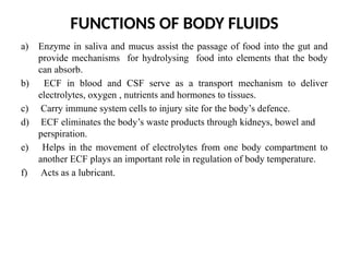 FUNCTIONS OF BODY FLUIDS
a) Enzyme in saliva and mucus assist the passage of food into the gut and
provide mechanisms for hydrolysing food into elements that the body
can absorb.
b) ECF in blood and CSF serve as a transport mechanism to deliver
electrolytes, oxygen , nutrients and hormones to tissues.
c) Carry immune system cells to injury site for the body’s defence.
d) ECF eliminates the body’s waste products through kidneys, bowel and
perspiration.
e) Helps in the movement of electrolytes from one body compartment to
another ECF plays an important role in regulation of body temperature.
f) Acts as a lubricant.
 