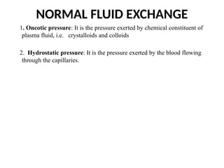 NORMAL FLUID EXCHANGE
1. Oncotic pressure: It is the pressure exerted by chemical constituent of
plasma fluid, i.e. crystalloids and colloids
2. Hydrostatic pressure: It is the pressure exerted by the blood flowing
through the capillaries.
 