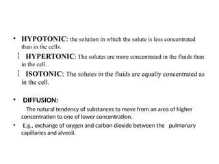 • HYPOTONIC: the solution in which the solute is less concentrated
than in the cells.
 HYPERTONIC: The solutes are more concentrated in the fluids than
in the cell.
 ISOTONIC: The solutes in the fluids are equally concentrated as
in the cell.
• DIFFUSION:
The natural tendency of substances to move from an area of higher
concentration to one of lower concentration.
• E.g., exchange of oxygen and carbon dioxide between the pulmonary
capillaries and alveoli.
 