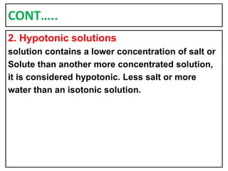 CONT…..
2. Hypotonic solutions
solution contains a lower concentration of salt or
Solute than another more concentrated solution,
it is considered hypotonic. Less salt or more
water than an isotonic solution.
 
