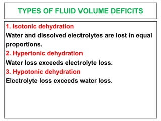 TYPES OF FLUID VOLUME DEFICITS
1. Isotonic dehydration
Water and dissolved electrolytes are lost in equal
proportions.
2. Hypertonic dehydration
Water loss exceeds electrolyte loss.
3. Hypotonic dehydration
Electrolyte loss exceeds water loss.
 