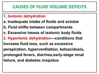 CAUSES OF FLUID VOLUME DEFICITS
1. Isotonic dehydration
a. Inadequate intake of fluids and solutes
b. Fluid shifts between compartments
c. Excessive losses of isotonic body fluids
2. Hypertonic dehydration—conditions that
Increase fluid loss, such as excessive
perspiration, hyperventilation, ketoacidosis,
prolonged fevers, diarrhea,early-stage renal
failure, and diabetes insipidus
 