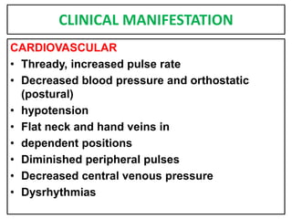 CLINICAL MANIFESTATION
CARDIOVASCULAR
• Thready, increased pulse rate
• Decreased blood pressure and orthostatic
(postural)
• hypotension
• Flat neck and hand veins in
• dependent positions
• Diminished peripheral pulses
• Decreased central venous pressure
• Dysrhythmias
 