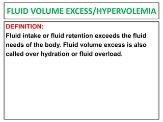FLUID VOLUME EXCESS/HYPERVOLEMIA
DEFINITION:
Fluid intake or fluid retention exceeds the fluid
needs of the body. Fluid volume excess is also
called over hydration or fluid overload.
 