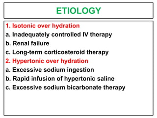 ETIOLOGY
1. Isotonic over hydration
a. Inadequately controlled IV therapy
b. Renal failure
c. Long-term corticosteroid therapy
2. Hypertonic over hydration
a. Excessive sodium ingestion
b. Rapid infusion of hypertonic saline
c. Excessive sodium bicarbonate therapy
 