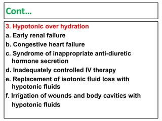 Cont…
3. Hypotonic over hydration
a. Early renal failure
b. Congestive heart failure
c. Syndrome of inappropriate anti-diuretic
hormone secretion
d. Inadequately controlled IV therapy
e. Replacement of isotonic fluid loss with
hypotonic fluids
f. Irrigation of wounds and body cavities with
hypotonic fluids
 