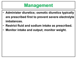 Management
• Administer diuretics; osmotic diuretics typically
are prescribed first to prevent severe electrolyte
imbalances.
• Restrict fluid and sodium intake as prescribed.
• Monitor intake and output; monitor weight.
 
