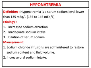HYPONATREMIA
Definition : Hyponatremia is a serum sodium level lower
than 135 mEq/L (135 to 145 mEq/L)
Etiology :
1. Increased sodium excretion
2. Inadequate sodium intake
3. Dilution of serum sodium
Management:
1. Sodium chloride infusions are administered to restore
sodium content and fluid volume.
2. Increase oral sodium intake.
 