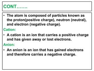 CONT…….
• The atom is composed of particles known as
the proton(positive charge), neutron (neutral),
and electron (negative charge).
Cation:
• A cation is an ion that carries a positive charge
and has given away or lost electrons.
Anion:
• An anion is an ion that has gained electrons
and therefore carries a negative charge.
 