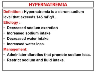 HYPERNATREMIA
Definition : Hypernatremia is a serum sodium
level that exceeds 145 mEq/L.
Etiology :
• Decreased sodium excretion
• Increased sodium intake
• Decreased water intake
• Increased water loss.
Management:
• Administer diuretics that promote sodium loss.
• Restrict sodium and fluid intake.
 