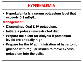 HYPERKALEMIA
• Hyperkalemia is a serum potassium level that
exceeds 5.1 mEq/L.
Management:
• Discontinue Oral & IV potassium.
• Initiate a potassium-restricted diet.
• Prepare the client for dialysis if potassium
levels are critically high.
• Prepare for the IV administration of hypertonic
glucose with regular insulin to move excess
potassium into the cells.
 
