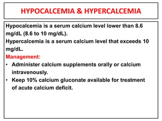 HYPOCALCEMIA & HYPERCALCEMIA
Hypocalcemia is a serum calcium level lower than 8.6
mg/dL (8.6 to 10 mg/dL).
Hypercalcemia is a serum calcium level that exceeds 10
mg/dL.
Management:
• Administer calcium supplements orally or calcium
intravenously.
• Keep 10% calcium gluconate available for treatment
of acute calcium deficit.
 