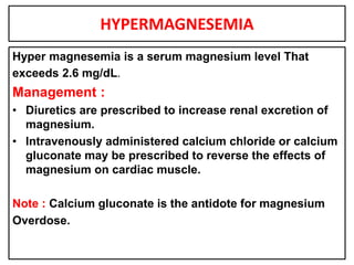 HYPERMAGNESEMIA
Hyper magnesemia is a serum magnesium level That
exceeds 2.6 mg/dL.
Management :
• Diuretics are prescribed to increase renal excretion of
magnesium.
• Intravenously administered calcium chloride or calcium
gluconate may be prescribed to reverse the effects of
magnesium on cardiac muscle.
Note : Calcium gluconate is the antidote for magnesium
Overdose.
 