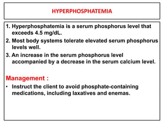 HYPERPHOSPHATEMIA
1. Hyperphosphatemia is a serum phosphorus level that
exceeds 4.5 mg/dL.
2. Most body systems tolerate elevated serum phosphorus
levels well.
3. An increase in the serum phosphorus level
accompanied by a decrease in the serum calcium level.
Management :
• Instruct the client to avoid phosphate-containing
medications, including laxatives and enemas.
 