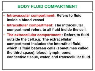BODY FLUID COMPARTMENT
• Intravascular compartment: Refers to fluid
inside a blood vessel
• Intracellular compartment: The intracellular
compartment refers to all fluid inside the cell.
• The extracellular compartment : Refers to fluid
outside the cell.e.g. The extracellular
compartment includes the interstitial fluid,
which is fluid between cells (sometimes called
the third space), blood, lymph, bone,
connective tissue, water, and transcellular fluid.
 