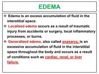 EDEMA
 Edema is an excess accumulation of fluid in the
interstitial space.
 Localized edema occurs as a result of traumatic
injury from accidents or surgery, local inflammatory
processes, or burns.
 Generalized edema, also called anasarca, is an
excessive accumulation of fluid in the interstitial
space throughout the body and occurs as a result
of conditions such as cardiac, renal, or liver
failure.
 