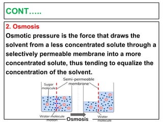 CONT…..
2. Osmosis
Osmotic pressure is the force that draws the
solvent from a less concentrated solute through a
selectively permeable membrane into a more
concentrated solute, thus tending to equalize the
concentration of the solvent.
 