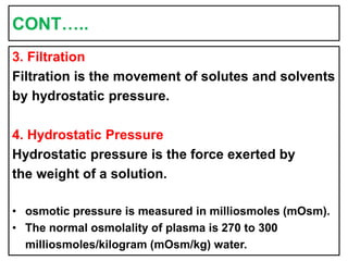 CONT…..
3. Filtration
Filtration is the movement of solutes and solvents
by hydrostatic pressure.
4. Hydrostatic Pressure
Hydrostatic pressure is the force exerted by
the weight of a solution.
• osmotic pressure is measured in milliosmoles (mOsm).
• The normal osmolality of plasma is 270 to 300
milliosmoles/kilogram (mOsm/kg) water.
 