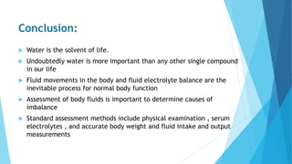 Conclusion:
 Water is the solvent of life.
 Undoubtedly water is more important than any other single compound
in our life
 Fluid movements in the body and fluid electrolyte balance are the
inevitable process for normal body function
 Assessment of body fluids is important to determine causes of
imbalance
 Standard assessment methods include physical examination , serum
electrolytes , and accurate body weight and fluid intake and output
measurements
 