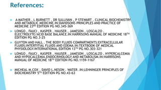 References:
 A MATHER , L BURNETT , DR SULLIVAN , P STEWART . CLINICAL BIOCHEMISTRY
AND METABOLIC MEDICINE.IN:DAVIDSONS PRINCIPLES AND PRACTICE OF
MEDICINE 23RD EDITION PG NO.345-369
 LONGO , FAUCI , KASPER , HAUSER , JAMESON , LOSCALZO .
ELECTROLYTE/ACID BASE BALANCE.IN:HARRISONS MANUAL OF MEDICINE 18TH
EDITION PG NO.3-25
 GUYTON AND HALL . THE BODY FLUIDS COMPARTMENTS:EXTRACELLULAR
FLUIDS;INTERTITIAL FLUIDS AND EDEMA.IN:TEXTBOOK OF MEDICAL
PHYSIOLOGY.INTERNATIONAL EDITION 13TH PG NO.303-321
 LONGO , FAUCI , KASPER , HAUSER , JAMESON , LOSCALZO . HYPERCALCEMIA
AND HYPOCALCEMIA.ENDOCRINOLOGY AND METABOLISM.IN:HARRISONS
MANUAL OF MEDICINE 18TH EDITION PG NO.1159-1167
 MICHEAL M.COX , DAVID L.NESON . WATER .IN:LEHNINGER PRINCIPLES OF
BIOCHEMISTRY 5TH EDITION PG NO.43-63
 