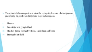  The extracellular compartment must be recognized as more heterogenous
and should be subdivided into four more subdivisions:
I. Plasma
II. Interstitial and lymph fluid
III. Fluid of dense connective tissue , cartilage and bone
IV. Transcellular fluid
 