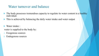 Water turnover and balance
 The body possesses tremendous capacity to regulate its water content in a healthy
individual.
 This is achieved by balancing the daily water intake and water output
 Water intake :
water is supplied to the body by:
A. Exogenous sources
B. Endogenous sources
 