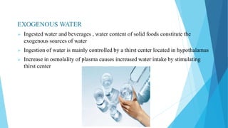 EXOGENOUS WATER
 Ingested water and beverages , water content of solid foods constitute the
exogenous sources of water
 Ingestion of water is mainly controlled by a thirst center located in hypothalamus
 Increase in osmolality of plasma causes increased water intake by stimulating
thirst center
 