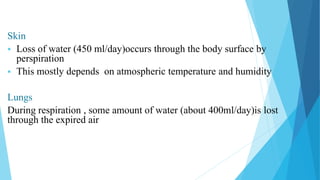 Skin
 Loss of water (450 ml/day)occurs through the body surface by
perspiration
 This mostly depends on atmospheric temperature and humidity
Lungs
During respiration , some amount of water (about 400ml/day)is lost
through the expired air
 