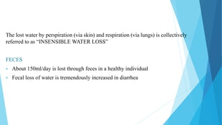 The lost water by perspiration (via skin) and respiration (via lungs) is collectively
referred to as “INSENSIBLE WATER LOSS”
FECES
 About 150ml/day is lost through feces in a healthy individual
 Fecal loss of water is tremendously increased in diarrhea
 