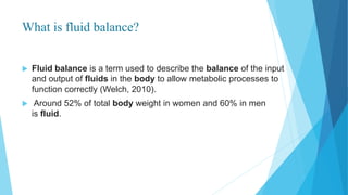 What is fluid balance?
 Fluid balance is a term used to describe the balance of the input
and output of fluids in the body to allow metabolic processes to
function correctly (Welch, 2010).
 Around 52% of total body weight in women and 60% in men
is fluid.
 