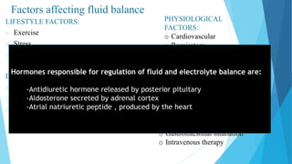 Factors affecting fluid balance
LIFESTYLE FACTORS:
o Exercise
o Stress
o nutrition
DEVELOPMENTAL FACTORS:
o Infants and children
o Adolescents and middle aged adults
o Older adults
PHYSIOLOGICAL
FACTORS:
o Cardiovascular
o Respiratory
o Gastrointestinal
o Renal
o Integumentary
CLINICAL FACTORS:
o Surgery
o Chemotherapy
o Medications
o Gastrointestinal intubation
o Intravenous therapy
Hormones responsible for regulation of fluid and electrolyte balance are:
-Antidiuretic hormone released by posterior pituitary
-Aldosterone secreted by adrenal cortex
-Atrial natriuretic peptide , produced by the heart
 