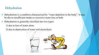 Dehydration
 Dehydration is a condition characterized by “water depletion in the body”. It may
be due to insufficient intake or excessive water loss or both
 Dehydration is generally classified into two types:
1) due to loss of water alone
2) due to deprivation of water and electrolytes
 
