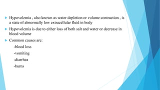  Hypovolemia , also known as water depletion or volume contraction , is
a state of abnormally low extracellular fluid in body
 Hypovolemia is due to either loss of both salt and water or decrease in
blood volume
 Common causes are:
-blood loss
-vomiting
-diarrhea
-burns
 