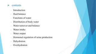  contents
o Introduction
o fluid balance
o Functions of water
o Distribution of body water
o Water turnover and balance
o Water intake
o Water output
o Hormonal regulation of urine production
o Dehydration
o Overhydration
 